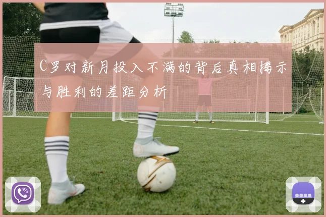 C罗对新月投入不满的背后真相揭示与胜利的差距分析