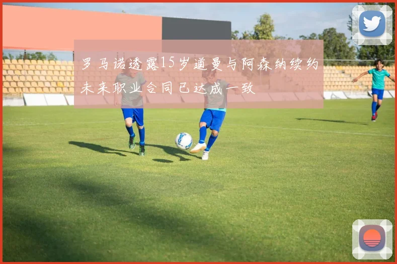 罗马诺透露15岁道曼与阿森纳续约未来职业合同已达成一致