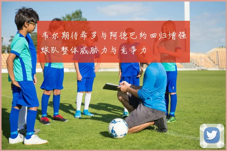 韦尔期待希罗与阿德巴约回归增强球队整体威胁力与竞争力