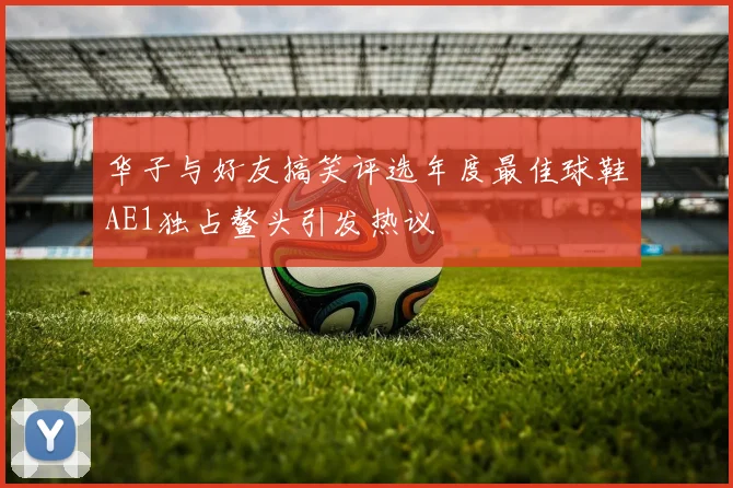 华子与好友搞笑评选年度最佳球鞋AE1独占鳌头引发热议