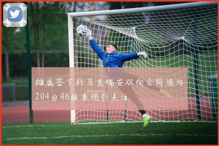 雄鹿签下科马克瑞安双向合同场均204分46板表现引关注