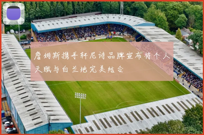 詹姆斯携手轩尼诗品牌宣布将个人天赋与白兰地完美结合